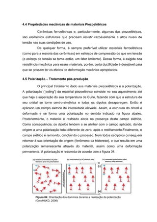 4.4 Propriedades mecânicas de materiais Piezoelétricos
Cerâmicas ferroelétricas e, particularmente, algumas das piezoelétricas,
são elementos estruturais que precisam resistir razoavelmente a altos níveis de
tensão nas suas condições de uso.
De qualquer forma, é sempre preferível utilizar materiais ferroelétricos
(como para a maioria das cerâmicas) em esforços de compressão do que em tensão
(o esforço de tensão se torna então, um fator limitante). Dessa forma, é exigida boa
resistência mecânica para esses materiais, porém, certa ductilidade é desejável para
que se possam ter os efeitos de deformação mecânica apropriados.
4.5 Polarização – Tratamento pós-produção
O principal tratamento dado aos materiais piezoelétricos é a polarização.
A polarização (“poling") do material piezoelétrico consiste no seu aquecimento até
que haja a superação da sua temperatura de Curie, fazendo com que a estrutura do
seu cristal se torne centro-simétrica e todos os dipolos desapareçam. Então é
aplicado um campo elétrico de intensidade elevada. Assim, a estrutura do cristal é
deformada e se forma uma polarização no sentido indicado na figura abaixo.
Posteriormente, o material é resfriado ainda na presença deste campo elétrico.
Como consequência, os dipolos tendem a se alinhar com o campo aplicado, dando
origem a uma polarização total diferente de zero, após o resfriamento.Finalmente, o
campo elétrico é removido, concluindo o processo. Nem todos osdipolos conseguem
retornar à sua orientação de origem (fenômeno da histerese), o que resulta em uma
polarização remanescente através do material, assim como uma deformação
permanente. A polarização é resumida de acordo com a figura 04.
Figura 04: Orientação dos domínios durante a realização da polarização
(GmbH&KG, 2006)
 