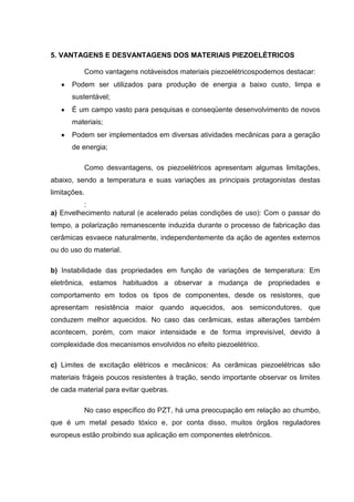 5. VANTAGENS E DESVANTAGENS DOS MATERIAIS PIEZOELÉTRICOS
Como vantagens notáveisdos materiais piezoelétricospodemos destacar:
Podem ser utilizados para produção de energia a baixo custo, limpa e
sustentável;
É um campo vasto para pesquisas e conseqüente desenvolvimento de novos
materiais;
Podem ser implementados em diversas atividades mecânicas para a geração
de energia;
Como desvantagens, os piezoelétricos apresentam algumas limitações,
abaixo, sendo a temperatura e suas variações as principais protagonistas destas
limitações.
:
a) Envelhecimento natural (e acelerado pelas condições de uso): Com o passar do
tempo, a polarização remanescente induzida durante o processo de fabricação das
cerâmicas esvaece naturalmente, independentemente da ação de agentes externos
ou do uso do material.
b) Instabilidade das propriedades em função de variações de temperatura: Em
eletrônica, estamos habituados a observar a mudança de propriedades e
comportamento em todos os tipos de componentes, desde os resistores, que
apresentam resistência maior quando aquecidos, aos semicondutores, que
conduzem melhor aquecidos. No caso das cerâmicas, estas alterações também
acontecem, porém, com maior intensidade e de forma imprevisível, devido à
complexidade dos mecanismos envolvidos no efeito piezoelétrico.
c) Limites de excitação elétricos e mecânicos: As cerâmicas piezoelétricas são
materiais frágeis poucos resistentes à tração, sendo importante observar os limites
de cada material para evitar quebras.
No caso específico do PZT, há uma preocupação em relação ao chumbo,
que é um metal pesado tóxico e, por conta disso, muitos órgãos reguladores
europeus estão proibindo sua aplicação em componentes eletrônicos.
 