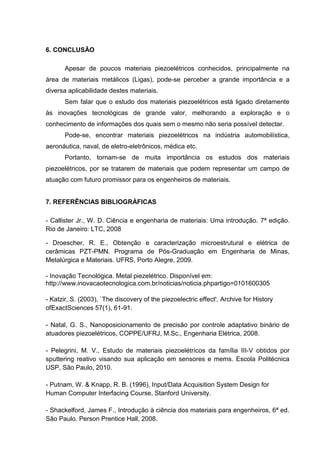 6. CONCLUSÃO
Apesar de poucos materiais piezoelétricos conhecidos, principalmente na
área de materiais metálicos (Ligas), pode-se perceber a grande importância e a
diversa aplicabilidade destes materiais.
Sem falar que o estudo dos materiais piezoelétricos está ligado diretamente
às inovações tecnológicas de grande valor, melhorando a exploração e o
conhecimento de informações dos quais sem o mesmo não seria possível detectar.
Pode-se, encontrar materiais piezoelétricos na indústria automobilística,
aeronáutica, naval, de eletro-eletrônicos, médica etc.
Portanto, tornam-se de muita importância os estudos dos materiais
piezoelétricos, por se tratarem de materiais que podem representar um campo de
atuação com futuro promissor para os engenheiros de materiais.
7. REFERÊNCIAS BIBLIOGRÁFICAS
- Callister Jr., W. D. Ciência e engenharia de materiais: Uma introdução. 7ª edição.
Rio de Janeiro: LTC, 2008
- Droescher, R. E., Obtenção e caracterização microestrutural e elétrica de
cerâmicas PZT-PMN. Programa de Pós-Graduação em Engenharia de Minas,
Metalúrgica e Materiais. UFRS, Porto Alegre, 2009.
- Inovação Tecnológica. Metal piezelétrico. Disponível em:
http://www.inovacaotecnologica.com.br/noticias/noticia.phpartigo=0101600305
- Katzir, S. (2003), `The discovery of the piezoelectric effect', Archive for History
ofExactSciences 57(1), 61-91.
- Natal, G. S., Nanoposicionamento de precisão por controle adaptativo binário de
atuadores piezoelétricos, COPPE/UFRJ, M.Sc., Engenharia Elétrica, 2008.
- Pelegrini, M. V., Estudo de materiais piezoelétricos da família III-V obtidos por
sputtering reativo visando sua aplicação em sensores e mems. Escola Politécnica
USP, São Paulo, 2010.
- Putnam, W. & Knapp, R. B. (1996), Input/Data Acquisition System Design for
Human Computer Interfacing Course, Stanford University.
- Shackelford, James F., Introdução à ciência dos materiais para engenheiros, 6ª ed.
São Paulo. Person Prentice Hall, 2008.
 