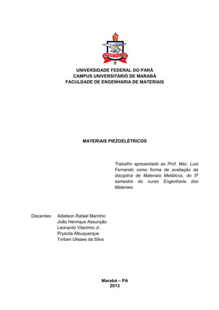 UNIVERSIDADE FEDERAL DO PARÁ
CAMPUS UNIVERSITÁRIO DE MARABÁ
FACULDADE DE ENGENHARIA DE MATERIAIS
MATERIAIS PIEZOELÉTRICOS
Trabalho apresentado ao Prof. Msc. Luis
Fernando como forma de avaliação da
disciplina de Materiais Metálicos, do 5º
semestre do curso Engenharia dos
Materiais.
Discentes: Adielson Rafael Marinho
João Henrique Assunção
Leonardo Vilarinho Jr.
Pryscila Albuquerque
Torben Ulisses da Silva
Marabá – PA
2013
 