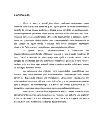 1. INTRODUÇÃO
Com os avanços tecnológicos atuais, podemos desenvolver vários
materiais úteis ao dia a dia, dentre os quais, alguns podem ser muito importantes na
geração de energia limpa e sustentável. Dessa forma, com todo um contexto sócio-
ambiental presente, pesquisas nessa área se tornaram essenciais e cada vez mais,
materiais com essas características vêm sendo desenvolvidos e aplicados. Dentre
esses, um grupo especial de materiais, com uma propriedade muito interessante, já
são usados há algum tempo e estudos para novas utilizações acontecem
atualmente. Refere-se aos materiais com a propriedade piezoelétrica.
A grosso modo, piezoeletricidadeé a capacidade de
alguns materiaisgerarem tensão elétricapor resposta a uma pressão mecânica. O
termo “piezo" é derivado da palavra grega que significa pressão. Assim como a
geração de uma tensão por uma deformação mecânica é possível, o efeito reverso
também pode acontecer, com a ocorrência de uma deformação mecânica em função
da aplicação de tensão elétrica.
As aplicações dos materiais com propriedades piezoelétricas são
variadas, indo desde sensores para estacionamento, passando por telas touche
screnn de dispositivos móveis, até transdutores ultrassonicos empregados em
sistemas de radar e sonar, além de novas aplicações que vem sendo desenvolvidas
com a utilização de nanotecnologia e a busca por formas sustentáveis de se
aproveitar e maximizar a energia que pode ser gerada pelos piezoelétricos.
Desta forma, torna-se muito importante o estudo desses materiais e seu
comportamento nas mais variadas aplicações. Portanto, este trabalho visa explanar
sobre os piezoelétricos e sua utilidade no nosso dia a dia e importancia para a
ciencia, bem como fundamentação teórica desse fenômeno.
 