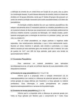 a definição da simetria de um cristal iônico em função de um ponto, eixo ou plano
(ou combinação desses). A partir desses elementos de simetria, todos os cristais são
divididos em 32 grupos diferentes, sendo que 21 destes 32 grupos não possuem um
centro de simetria (condição necessária para existir piezoeletricidade) e 20 deles são
piezoelétricos.
A orientação cristalina aleatória faz com que materiais piezoelétricos não
estejam naturalmente ativos. É necessário polarizar os cristalitos piezoelétricos e isto
só é possível através de técnicas que proporcionem uma orientação preferencial da
estrutura cristalina durante o processo de fabricação. Um método simples, porém
bastante empregado para a orientação de domínios é o processo „poling‟, que será
visto na unidade 4.5.
Em um cristal piezoelétrico, as cargas positivas e negativas estão
separadas, mas simetricamente distribuídas, o que o torna eletricamente neutro.
Quando um stress mecânico é aplicado, esta simetria é perturbada, e a carga
elétrica causada por esta assimetria gera uma tensão por todo o material. Um cubo
de quartzo de 1cm3
, com 2kN de força aplicada, pode gerar uma tensão de
aproximadamente 12500 V.
2.1 Constantes Piezoelétrica
Para selecionar um material piezelétrico para aplicações
tecnológicasprocura-se, em geral, se conhecer algumas de suas propriedades, entre
elaspodemos destacar:
a) Constante de carga piezoelétrica d (m / V ou C / N)
Informa qual é a proporção entre a variação dimensional (∆l) do
materialpiezoelétrico (em metros) e a diferença de potencial aplicada (em Volts), e
entrea geração de cargas elétricas (em Coulomb) e a força aplicada no material
(emNewton). Essa informação é usada principalmente em projetos
deposicionadorespiezoelétricos e sensores de força/deformação.
b) Constante de tensão piezoelétrica g (V.m / N)
Informa qual é a proporção entre a diferença de potencial gerada (em
Volts) ea força aplicada (em Newton) para o comprimento de 1 metro. Essa
 