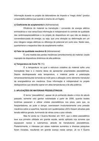 informação éusada no projeto de detonadores de impacto e “magic clicks” (produz
umacentelha elétrica que acende a chama de um fogão).
c) Coeficiente de acoplamento k (Adimensional)
Eficiência do material na transdução / conversão de energia elétrica
emmecânica e vice versa.Essa informação é indispensável no controle de qualidade
das cerâmicaspiezoelétricas e no projeto de dispositivos em que não se deseja a
conversãocruzada de energia, ou seja, que uma vibração ou deformação em um
eixo nãogere cargas elétricas ou diferença de potencial em outro eixo. Neste caso,
quantomenor o respectivo fator de acoplamento melhor.
d) Fator de qualidade mecânico Q (Adimensional)
É uma medida das perdas mecânicas (amortecimento) do material. Usado
noprojeto de dispositivos dinâmicos de alta potência.
e) Temperatura de Curie TC (°C)
É a temperatura na qual a estrutura cristalina do material sofre uma
transiçãode fase e o mesmo deixa de apresentar propriedades piezoelétricas.
Depois deultrapassada esta temperatura, o material perde a polarização
remanescenteinduzida tornando-se inútil para a utilização como elemento transdutor
de energiaelétrica em mecânica. Essa informação é indispensável no projeto
dedispositivos que deverão operar em altas temperaturas e de alta potência.
3. APLICAÇÕES DE MATERIAIS PÍEZOELÉTRICOS
O termo “piezoelétrico”, apesar de já conhecido desde o início do século
passado, somente veio ganhar notoriedade a partir de 2008, quando boates
londrinas passaram a utilizar cristais piezoelétricos nos pisos, para que, os
freqüentadores, ao pular e dançar, exercessem involuntariamente uma pressão
mecânica sobre a superfície, fazendo com quelâmpadas LED‟s fossem ativadas pela
tensão elétrica gerada, iluminando de várias cores o piso vidrado.
Mas foi ainda na I Guerra Mundial, em 1917, que o efeito piezoelétrico
teve sua primeira utilidade em grande escala, sendo aplicado nos sonares que
equipavam navios e submarinos, através de transdutores piezoelétricos.
Posteriormente, o interesse por esses materiais aumentou e diversas pesquisas
foram iniciadas, resultando em grande avanço nesse campo. Já na II Guerra
 