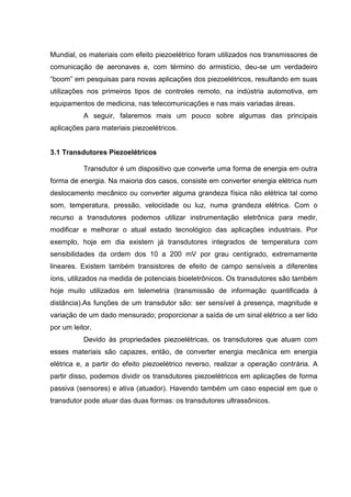 Mundial, os materiais com efeito piezoelétrico foram utilizados nos transmissores de
comunicação de aeronaves e, com término do armistício, deu-se um verdadeiro
“boom” em pesquisas para novas aplicações dos piezoelétricos, resultando em suas
utilizações nos primeiros tipos de controles remoto, na indústria automotiva, em
equipamentos de medicina, nas telecomunicações e nas mais variadas áreas.
A seguir, falaremos mais um pouco sobre algumas das principais
aplicações para materiais piezoelétricos.
3.1 Transdutores Piezoelétricos
Transdutor é um dispositivo que converte uma forma de energia em outra
forma de energia. Na maioria dos casos, consiste em converter energia elétrica num
deslocamento mecânico ou converter alguma grandeza física não elétrica tal como
som, temperatura, pressão, velocidade ou luz, numa grandeza elétrica. Com o
recurso a transdutores podemos utilizar instrumentação eletrônica para medir,
modificar e melhorar o atual estado tecnológico das aplicações industriais. Por
exemplo, hoje em dia existem já transdutores integrados de temperatura com
sensibilidades da ordem dos 10 a 200 mV por grau centígrado, extremamente
lineares. Existem também transistores de efeito de campo sensíveis a diferentes
íons, utilizados na medida de potenciais bioeletrônicos. Os transdutores são também
hoje muito utilizados em telemetria (transmissão de informação quantificada à
distância).As funções de um transdutor são: ser sensível à presença, magnitude e
variação de um dado mensurado; proporcionar a saída de um sinal elétrico a ser lido
por um leitor.
Devido às propriedades piezoelétricas, os transdutores que atuam com
esses materiais são capazes, então, de converter energia mecânica em energia
elétrica e, a partir do efeito piezoelétrico reverso, realizar a operação contrária. A
partir disso, podemos dividir os transdutores piezoelétricos em aplicações de forma
passiva (sensores) e ativa (atuador). Havendo também um caso especial em que o
transdutor pode atuar das duas formas: os transdutores ultrassônicos.
 
