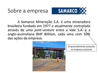 Sobre a empresa
A Samarco Mineração S.A. é uma mineradora
brasileira fundada em 1977 e atualmente controlada
através de uma joint-venture entre a Vale S.A. e a
anglo-australiana BHP Billiton, cada uma com 50%
das ações da empresa.
Empreendimento conjunto
ou empresa conjunta
 