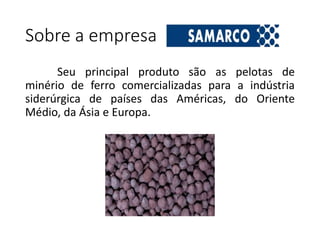 Sobre a empresa
Seu principal produto são as pelotas de
minério de ferro comercializadas para a indústria
siderúrgica de países das Américas, do Oriente
Médio, da Ásia e Europa.
 