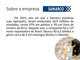 Sobre a empresa
Em 2015, ano em que a Samarco paralisou
suas operações, foram produzidas 24,9 milhões de
toneladas, sendo 97% em pelotas e 3% em finos de
minério de ferro. Naquele ano, a companhia foi a 12ª
maior exportadora do Brasil, faturou R$ 6,5 bilhões e
gerou cerca de 6 mil empregos diretos e indiretos.
 