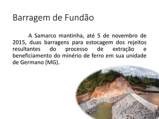 Barragem de Fundão
A Samarco mantinha, até 5 de novembro de
2015, duas barragens para estocagem dos rejeitos
resultantes do processo de extração e
beneficiamento do minério de ferro em sua unidade
de Germano (MG).
 
