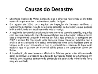 Causas do Desastre
• Ministério Público de Minas Gerais diz que a empresa não tomou as medidas
necessárias para conter o acúmulo excessivo de água.
• Em agosto de 2014, uma equipe de inspeção da Samarco verificou o
surgimento de trincas no alto de um dos paredões da barragem, o que poderia
indicar o início de um movimento de todo o maciço.
• A reação da Samarco foi providenciar um aterro na base do paredão, o que fez
com que sua equipe de engenheiros concluísse que a barragem estava estável.
Mas o engenheiro Joaquim Pimenta de Ávila, que projetou a barragem em
2007 e depois foi contratado pela Samarco como consultor, advertiu que a
análise de estabilidade não estava considerando uma outra hipótese para as
trincas: a de estar ocorrendo o que os especialistas chamam de liquefação
estática, que é quando um material sólido passa a se comportar como um
fluido.
• A liquefação, de acordo com o Ministério Público, poderia ter sido causada
pelas sucessivas elevações da altura da barragem, feitas pela Samarco em
função do crescente aumento da produção de pelotas de minério de ferro
naquela unidade.
 