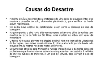 Causas do Desastre
• Pimenta de Ávila recomendou a instalação de uma série de equipamentos que
medem a pressão do solo, chamados piezômetros, para verificar se havia
algum movimento.
• Ele pediu nova análise de estabilidade, assim como a correção do eixo da
barragem.
• Naquele ponto, o eixo havia sido recuado para evitar uma pilha de rochas sem
minério de ferro da Vale do Rio Doce, uma espécie de sobra sem valor da
mineração.
• O recuo não estava previsto no projeto original nem no Manual de Operações
da barragem, que estava desatualizado. E, pior: a altura da parede havia sido
elevada em 25 metros nos doze meses anteriores.
• Documentos obtidos pelo Ministério Público indicam que a Samarco sabia do
problema e que havia até uma estimativa de que seriam necessários 2 milhões
de metros cúbicos de material, e um ano de serviço, para corrigir o eixo da
barragem.
 