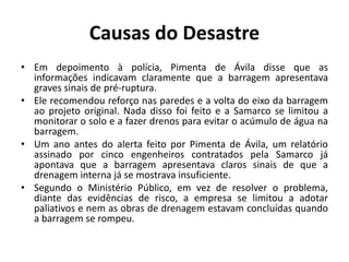 Causas do Desastre
• Em depoimento à polícia, Pimenta de Ávila disse que as
informações indicavam claramente que a barragem apresentava
graves sinais de pré-ruptura.
• Ele recomendou reforço nas paredes e a volta do eixo da barragem
ao projeto original. Nada disso foi feito e a Samarco se limitou a
monitorar o solo e a fazer drenos para evitar o acúmulo de água na
barragem.
• Um ano antes do alerta feito por Pimenta de Ávila, um relatório
assinado por cinco engenheiros contratados pela Samarco já
apontava que a barragem apresentava claros sinais de que a
drenagem interna já se mostrava insuficiente.
• Segundo o Ministério Público, em vez de resolver o problema,
diante das evidências de risco, a empresa se limitou a adotar
paliativos e nem as obras de drenagem estavam concluídas quando
a barragem se rompeu.
 