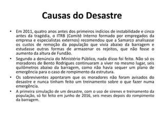 Causas do Desastre
• Em 2011, quatro anos antes dos primeiros indícios de instabilidade e cinco
antes da tragédia, o ITRB (Comitê Interno formado por empregados da
empresa e especialistas externos) recomendou que a Samarco analisasse
os custos de remoção da população que vivia abaixo da barragem e
estudasse outras formas de armazenar os rejeitos, que não fosse o
aumento da altura de Fundão.
• Segundo a denúncia do Ministério Público, nada disso foi feito. Não só os
moradores de Bento Rodrigues continuaram a viver no mesmo lugar, seis
quilômetros abaixo da barragem, como não havia sequer um plano de
emergência para o caso de rompimento da estrutura.
• Os sobreviventes apontaram que os moradores não foram avisados do
desastre e nunca tinham feito um treinamento sobre o que fazer numa
emergência.
• A primeira simulação de um desastre, com o uso de sirenes e treinamento da
população, só foi feito em junho de 2016, seis meses depois do rompimento
da barragem.
 