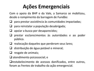 Ações Emergenciais
Com o apoio da BHP e da Vale, a Samarco se mobilizou,
desde o rompimento da barragem de Fundão:
 para prestar assistência às comunidades impactadas;
 para reinstalar a população desabrigada;
 apoiar a busca por desaparecidos;
 prestar esclarecimentos às autoridades e ao poder
público.
 realocação daqueles que perderam seus lares;
 distribuição de água potável e mineral;
 resgate de animais;
 atendimento psicossocial; e
restabelecimento de acessos danificados, entre outros,
foram as frentes de trabalho da ação emergencial.
 