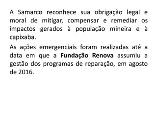 A Samarco reconhece sua obrigação legal e
moral de mitigar, compensar e remediar os
impactos gerados à população mineira e à
capixaba.
As ações emergenciais foram realizadas até a
data em que a Fundação Renova assumiu a
gestão dos programas de reparação, em agosto
de 2016.
 