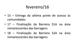 fevereiro/16
• 15 – Entrega da sétima ponte de acesso às
comunidades
• 17 – Finalização da Barreira S1A na área
remanescentes das barragens
• 18 – Finalização da Barreira S2A na área
remanescentes das barragens
 
