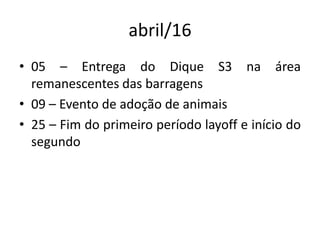 abril/16
• 05 – Entrega do Dique S3 na área
remanescentes das barragens
• 09 – Evento de adoção de animais
• 25 – Fim do primeiro período layoff e início do
segundo
 