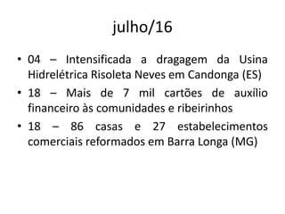 julho/16
• 04 – Intensificada a dragagem da Usina
Hidrelétrica Risoleta Neves em Candonga (ES)
• 18 – Mais de 7 mil cartões de auxílio
financeiro às comunidades e ribeirinhos
• 18 – 86 casas e 27 estabelecimentos
comerciais reformados em Barra Longa (MG)
 
