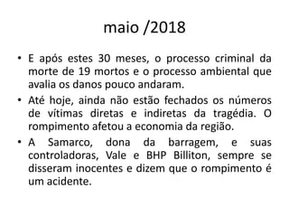 maio /2018
• E após estes 30 meses, o processo criminal da
morte de 19 mortos e o processo ambiental que
avalia os danos pouco andaram.
• Até hoje, ainda não estão fechados os números
de vítimas diretas e indiretas da tragédia. O
rompimento afetou a economia da região.
• A Samarco, dona da barragem, e suas
controladoras, Vale e BHP Billiton, sempre se
disseram inocentes e dizem que o rompimento é
um acidente.
 