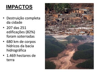 IMPACTOS
• Destruição completa
da cidade
• 207 das 251
edificações (82%)
foram soterradas
• 680 km de corpos
hídricos da bacia
hidrográfica
• 1.469 hectares de
terra
 