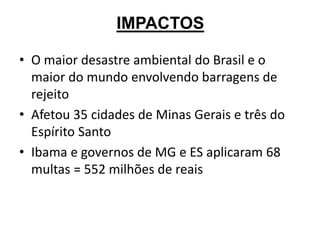 IMPACTOS
• O maior desastre ambiental do Brasil e o
maior do mundo envolvendo barragens de
rejeito
• Afetou 35 cidades de Minas Gerais e três do
Espírito Santo
• Ibama e governos de MG e ES aplicaram 68
multas = 552 milhões de reais
 