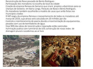 Reconstrução do Novo povoado de Bento Rodrigues
Participação dos moradores na escolha do local da cidade
Criação da empresa Renova da Samarco que criará projetos urbanísticos para os
vilarejos de Gesteira em Barra Longa, Paracatu de Baixo e Bento Rodrigues.
Os moradores também escolherão o modelo de casas que serão feitas nos
municípios citados
O MP exigiu da empresa Renova o reassentamento de todos os moradores até
março de 2019, cujo atraso será calculada em 20 milhões por dia
Controle e monitoramento de poeira devido a movimentação de equipamentos
pesados com uso de borrifadores de água.
Hoje 90% das obras de reconstrução e reparação estão concluídas
Iluminação publica com luminárias de LED, construção de novas redes de
drenagem pluvial e academias ao ar livre
 