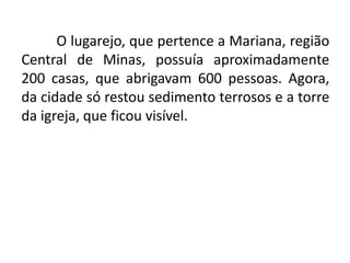 O lugarejo, que pertence a Mariana, região
Central de Minas, possuía aproximadamente
200 casas, que abrigavam 600 pessoas. Agora,
da cidade só restou sedimento terrosos e a torre
da igreja, que ficou visível.
 