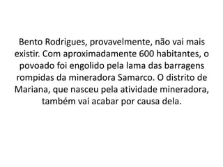 Bento Rodrigues, provavelmente, não vai mais
existir. Com aproximadamente 600 habitantes, o
povoado foi engolido pela lama das barragens
rompidas da mineradora Samarco. O distrito de
Mariana, que nasceu pela atividade mineradora,
também vai acabar por causa dela.
 