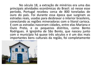 No século 18, a extração de minérios era uma das
principais atividades econômicas do Brasil: só nesse esse
período, Portugal recebeu cerca de 800 toneladas de
ouro do país. Foi durante essa época que surgiram as
estradas reais, usadas para desbravar o interior brasileiro,
conectando as regiões mineradoras com o litoral carioca.
E com as estradas nasceram cidades, entre elas Mariana e
Ouro Preto, e os pequenos distritos, como Bento
Rodrigues. A Igrejinha de São Bento, que nasceu junto
com o município há quase três séculos e é um dos mais
importantes bens culturais da região, foi completamente
soterrada.
 
