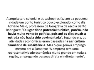 A arquitetura colonial e as cachoeiras faziam da pequena
cidade um ponto turístico pouco explorado, como diz
Adriane Melo, professora de Geografia da escola Bento
Rodrigues: “O lugar tinha potencial turístico, porém, não
havia muita vontade política, pois até os dias atuais a
estrada não havia sido pavimentada”. Segundo ela, as
atividades econômicas eram baseadas na agricultura
familiar e de subsistência. Mas o que gerava emprego
mesmo era a Samarco: “A empresa tem uma
representatividade econômica muito grande em toda a
região, empregando pessoas direta e indiretamente”.
 