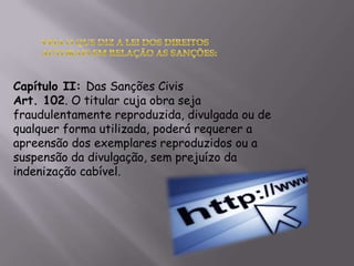 Capítulo II: Das Sanções Civis
Art. 102. O titular cuja obra seja
fraudulentamente reproduzida, divulgada ou de
qualquer forma utilizada, poderá requerer a
apreensão dos exemplares reproduzidos ou a
suspensão da divulgação, sem prejuízo da
indenização cabível.
 
