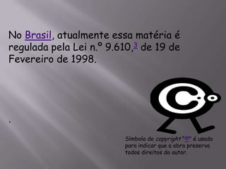 No Brasil, atualmente essa matéria é
regulada pela Lei n.º 9.610,3 de 19 de
Fevereiro de 1998.
.
Símbolo do copyright "©" é usado
para indicar que a obra preserva
todos direitos do autor.
 