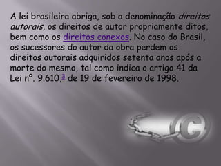 A lei brasileira abriga, sob a denominação direitos
autorais, os direitos de autor propriamente ditos,
bem como os direitos conexos. No caso do Brasil,
os sucessores do autor da obra perdem os
direitos autorais adquiridos setenta anos após a
morte do mesmo, tal como indica o artigo 41 da
Lei nº. 9.610,3 de 19 de fevereiro de 1998.
 