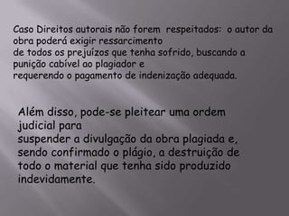 Caso Direitos autorais não forem respeitados: o autor da
obra poderá exigir ressarcimento
de todos os prejuízos que tenha sofrido, buscando a
punição cabível ao plagiador e
requerendo o pagamento de indenização adequada.
Além disso, pode-se pleitear uma ordem
judicial para
suspender a divulgação da obra plagiada e,
sendo confirmado o plágio, a destruição de
todo o material que tenha sido produzido
indevidamente.
 