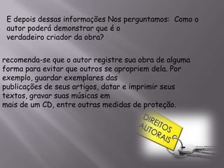 E depois dessas informações Nos perguntamos: Como o
autor poderá demonstrar que é o
verdadeiro criador da obra?
recomenda-se que o autor registre sua obra de alguma
forma para evitar que outros se apropriem dela. Por
exemplo, guardar exemplares das
publicações de seus artigos, datar e imprimir seus
textos, gravar suas músicas em
mais de um CD, entre outras medidas de proteção.
 