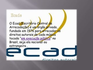 O Ecad (Escritório Central de
Arrecadação) é um órgão privado,
fundado em 1976 para arrecadar os
direitos autorais de cada música
tocada “em execução pública” no
Brasil, seja ela nacional ou
estrangeira .
 