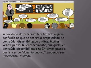A novidade da Internet tem trazido alguma
confusão no que se refere a propriedade de
conteúdo disponibilizado on-line. Muitas
vezes, pensa-se, erroneamente, que qualquer
conteúdo disponibilizado na Internet passa a
pertencer ao "domínio público", podendo ser
livremente utilizado.
 