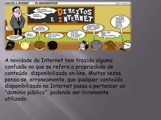 A novidade da Internet tem trazido alguma
confusão no que se refere a propriedade de
conteúdo disponibilizado on-line. Muitas vezes,
pensa-se, erroneamente, que qualquer conteúdo
disponibilizado na Internet passa a pertencer ao
"domínio público", podendo ser livremente
utilizado.
 