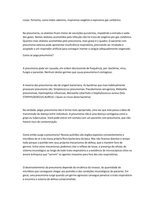 corpo. Portanto, como todos sabemos, inspiramos oxigênio e expiramos gás carbônico.
Na pneumonia, os alvéolos ficam cheios de secreções purulentas, impedindo a entrada e saída
dos gases. Nestes alvéolos acometidos pela infecção não há troca de oxigênio por gás carbônico.
Quantos mais alvéolos acometidos pela pneumonia, mais grave é o quadro. O paciente com
pneumonia extensa pode apresentar insuficiência respiratória, precisando ser intubado e
acoplado a um respirador artificial para conseguir manter o sangue adequadamente oxigenado.
Como se pega pneumonia?
A pneumonia pode ser causada, em ordem decrescente de frequência, por: bactérias, vírus,
fungos e parasitas. Nenhum destes germes que causa pneumonia é contagioso.
A maioria das pneumonias são de origem bacteriana. As bactérias que mais habitualmente
provocam pneumonia são: Streptococcus pneumoniae, Pseudomonas aeruginosa, Klebsiella
pneumoniae, Haemophilus influenzae, Moraxella catarrhalis e Staphylococcus aureus (leia:
STAPHYLOCOCCUS AUREUS | Quais os riscos desta bactéria).
Na verdade, pegar pneumonia não é termo mais apropriado, uma vez que este passa a ideia de
transmissão da doença entre indivíduos. A pneumonia não é uma doença contagiosa como a
gripe ou tuberculose. Você pode entrar em contato com um paciente com pneumonia, que não
haverá risco de contaminação.
Como então surge a pneumonia? Nossos pulmões são órgãos expostos constantemente a
micróbios do ar e da nossa própria flora bacteriana da boca. Nós não ficamos doentes o tempo
todo porque o pulmão tem seus próprios mecanismos de defesa, que o mantém livre de
germes. Entre estes mecanismos podemos citar o reflexo de tosse, a presença de células do
sistema imunológico ao longo de todo trato respiratório e a existência de microscópicos cílios na
árvore brônquica que "varrem" os agentes invasores para fora das vias respiratórias.
O desenvolvimento da pneumonia depende da virulência do invasor, da quantidade de
micróbios que conseguem chegar aos pulmões e das condições imunológicas do paciente. Em
geral, uma pneumonia surge quando um germe agressivo consegue penetrar o trato respiratório
e encontra o sistema de defesa comprometido.
 