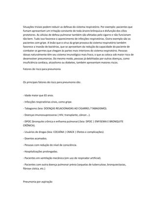 Situações triviais podem reduzir as defesas do sistema respiratório. Por exemplo: pacientes que
fumam apresentam um irritação constante de toda árvore brônquica e disfunção dos cílios
protetores. As células de defesa pulmonar também são afetadas pelo cigarro e não funcionam
tão bem. Tudo isso favorece o aparecimento de infecções respiratórias. Outro exemplo são os
pacientes com gripe. A lesão que o vírus da gripe provoca do sistema respiratório também
favorece a invasão de bactérias, que se aproveitam da redução da capacidade do paciente de
combater os germes que chegam às partes mais interiores do sistema respiratório. Pessoas
idosas naturalmente têm seu sistema imunológico mais fraco, o que as coloca sob maior risco de
desenvolver pneumonias. Do mesmo modo, pessoas já debilitadas por outras doenças, como
insuficiência cardíaca, alcoolismo ou diabetes, também apresentam maiores riscos.
Fatores de risco para pneumonia
Os principais fatores de risco para pneumonia são:
- Idade maior que 65 anos.
- Infecções respiratórias virais, como gripe.
- Tabagismo (leia: DOENÇAS RELACIONADAS AO CIGARRO / TABAGISMO).
- Doenças imunossupressoras ( HIV, transplante, câncer...).
- DPOC (bronquite crônica e enfisema pulmonar) (leia: DPOC | ENFISEMA E BRONQUITE
CRÔNICA).
- Usuários de drogas (leia: COCAÍNA | CRACK | Efeitos e complicações).
- Doentes acamados.
- Pessoas com redução do nível de consciência.
- Hospitalizações prolongadas.
- Pacientes em ventilação mecânica (em uso de respirador artificial).
- Pacientes com outra doença pulmonar prévia (sequelas de tuberculose, bronquiectasias,
fibrose cística, etc.)
Pneumonia por aspiração
 