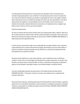 Um tipo gravíssimo de pneumonia é a pneumonia por aspiração. Ocorre em pessoas que
vomitam e logo após aspiram o seu conteúdo. É um tipo de pneumonia comum em pacientes
com nível de consciência reduzido, que perdem a capacidade de tossir ou de engolir a própria
saliva, fazendo com que as secreções da cavidade oral caiam nas vias respiratórias. A via aérea
desta pessoa fica exposta a uma quantidade imensa de micróbios, muito maior do que o
habitual, favorecendo o desenvolvimento de pneumonia. Um exemplo comum é alguém que
bebeu muito e está em coma ou pré-coma alcoólico.
Sintomas da pneumonia
Os sinais e sintomas da pneumonia incluem tosse com expectoração, febre, calafrios, falta de ar,
dor no peito quando se respira fundo, vômitos, perda de apetite, prostração e dores pelo corpo.
Pode haver presença de sangue misturado ao escarro (leia: TOSSE E ESCARRO COM SANGUE). A
febre da pneumonia é geralmente alta.
É muito comum a pneumonia surgir como complicação de uma gripe. Muitas vezes o paciente
acaba atribuindo seus sintomas de pneumonia à gripe, demorando a procurar ajuda médica. É
preciso ter atenção a quadros de gripe que não melhoram, ou até pioram progressivamente,
principalmente se o paciente for idoso.
Pacientes acima de 60 anos ou com outras doenças, como insuficiência renal, insuficiência
cardíaca, cirrose, HIV ou uso de drogas imunossupressoras, podem apresentar um quadro mais
discreto, com pouca tosse e nenhuma febre. Às vezes, a pneumonia neste grupo se apresenta
apenas com prostração e alterações mentais, como desorientação e confusão mental.
Uma das complicações possíveis da pneumonia é a formação de derrame pleural (leia:
DERRAME PLEURAL | Tratamento, sintomas e causas), que colabora para o surgimento de
cansaço e falta de ar.
Nas pneumonias extensas, quando grande parte do tecido pulmonar está acometido, o paciente
pode entrar em insuficiência respiratória, sendo necessária a entubação orotraqueal, ventilação
mecânica e internação em unidade de terapia intensiva (UTI) (leia: ENTENDA O QUE ACONTECE
COM OS PACIENTES NA UTI).
 