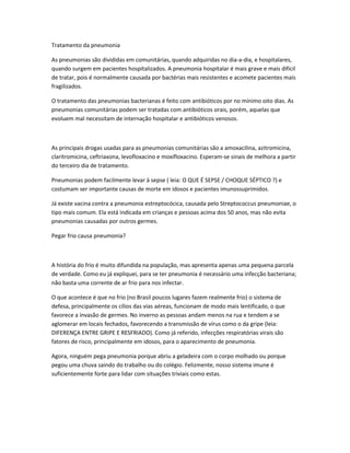 Tratamento da pneumonia
As pneumonias são divididas em comunitárias, quando adquiridas no dia-a-dia, e hospitalares,
quando surgem em pacientes hospitalizados. A pneumonia hospitalar é mais grave e mais difícil
de tratar, pois é normalmente causada por bactérias mais resistentes e acomete pacientes mais
fragilizados.
O tratamento das pneumonias bacterianas é feito com antibióticos por no mínimo oito dias. As
pneumonias comunitárias podem ser tratadas com antibióticos orais, porém, aquelas que
evoluem mal necessitam de internação hospitalar e antibióticos venosos.
As principais drogas usadas para as pneumonias comunitárias são a amoxacilina, azitromicina,
claritromicina, ceftriaxona, levofloxacino e moxifloxacino. Esperam-se sinais de melhora a partir
do terceiro dia de tratamento.
Pneumonias podem facilmente levar à sepse ( leia: O QUE É SEPSE / CHOQUE SÉPTICO ?) e
costumam ser importante causas de morte em idosos e pacientes imunossuprimidos.
Já existe vacina contra a pneumonia estreptocócica, causada pelo Streptococcus pneumoniae, o
tipo mais comum. Ela está indicada em crianças e pessoas acima dos 50 anos, mas não evita
pneumonias causadas por outros germes.
Pegar frio causa pneumonia?
A história do frio é muito difundida na população, mas apresenta apenas uma pequena parcela
de verdade. Como eu já expliquei, para se ter pneumonia é necessário uma infecção bacteriana;
não basta uma corrente de ar frio para nos infectar.
O que acontece é que no frio (no Brasil poucos lugares fazem realmente frio) o sistema de
defesa, principalmente os cílios das vias aéreas, funcionam de modo mais lentificado, o que
favorece a invasão de germes. No inverno as pessoas andam menos na rua e tendem a se
aglomerar em locais fechados, favorecendo a transmissão de vírus como o da gripe (leia:
DIFERENÇA ENTRE GRIPE E RESFRIADO). Como já referido, infecções respiratórias virais são
fatores de risco, principalmente em idosos, para o aparecimento de pneumonia.
Agora, ninguém pega pneumonia porque abriu a geladeira com o corpo molhado ou porque
pegou uma chuva saindo do trabalho ou do colégio. Felizmente, nosso sistema imune é
suficientemente forte para lidar com situações triviais como estas.
 