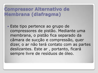 Compressor Alternativo de
Membrana (diafragma)


Este tipo pertence ao grupo de
compressores de pistão. Mediante uma
membrana, o pistão fica separado da
câmara de sucção e compressão, quer
dizer, o ar não terá contato com as partes
deslizantes. Este ar , portanto, ficará
sempre livre de resíduos de óleo.

 