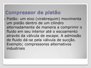 Compressor de pistão


Pistão: um eixo (virabrequim) movimenta
um pistão dentro de um cilindro
alternadamente de maneira a comprimir o
fluido em seu interior até o escoamento
através da válvula de escape. A admissão
de fluido dá-se pela válvula de sucção.
Exemplo; compressores alternativos
industriais

 