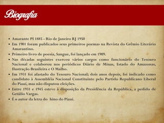 Biografia
● Amarante PI 1885 - Rio de Janeiro RJ 1950
● Em 1901 foram publicados seus primeiros poemas na Revista do Grêmio Literário
Amarantino.
● Primeiro livro de poesia, Sangue, foi lançado em 1909.
● Nas décadas seguintes exerceu vários cargos como funcionário do Tesouro
Nacional e colaborou nos periódicos Diário de Minas, Estado do Amazonas,
Ilustração Brasileira e O Malho.
● Em 1931 foi afastado do Tesouro Nacional; dois anos depois, foi indicado como
candidato à Assembléia Nacional Constituinte pelo Partido Republicano Liberal
do Piauí, mas não disputou eleições.
● Entre 1931 e 1945 esteve à disposição da Presidência da República, a pedido de
Getúlio Vargas.
● É o autor da letra do hino do Piauí.
 