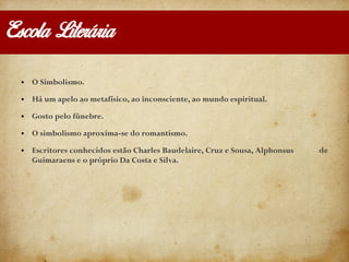 Escola Literária
● O Simbolismo.
● Há um apelo ao metafísico, ao inconsciente, ao mundo espiritual.
● Gosto pelo fúnebre.
● O simbolismo aproxima-se do romantismo.
● Escritores conhecidos estão Charles Baudelaire, Cruz e Sousa, Alphonsus de
Guimaraens e o próprio Da Costa e Silva.
 