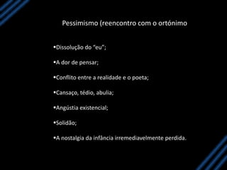 Pessimismo (reencontro com o ortónimo
Dissolução do “eu”;
A dor de pensar;
Conflito entre a realidade e o poeta;
Cansaço, tédio, abulia;
Angústia existencial;
Solidão;
A nostalgia da infância irremediavelmente perdida.
 