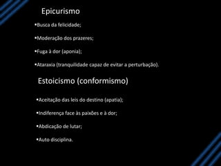 Epicurismo
Busca da felicidade;
Moderação dos prazeres;
Fuga à dor (aponia);
Ataraxia (tranquilidade capaz de evitar a perturbação).
Estoicismo (conformismo)
Aceitação das leis do destino (apatia);
Indiferença face às paixões e à dor;
Abdicação de lutar;
Auto disciplina.
 