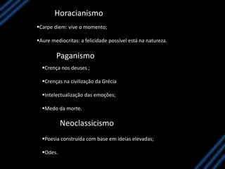 Horacianismo
Carpe diem: vive o momento;
Aure mediocritas: a felicidade possível está na natureza.
Paganismo
Crença nos deuses ;
Crenças na civilização da Grécia
Intelectualização das emoções;
Medo da morte.
Neoclassicismo
Poesia construída com base em ideias elevadas;
Odes.
 