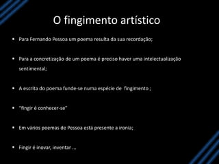 O fingimento artístico
 Para Fernando Pessoa um poema resulta da sua recordação;
 Para a concretização de um poema é preciso haver uma intelectualização
sentimental;
 A escrita do poema funde-se numa espécie de fingimento ;
 “fingir é conhecer-se”
 Em vários poemas de Pessoa está presente a ironia;
 Fingir é inovar, inventar ...
 