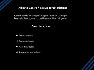 Alberto Caeiro / as sua características
Alberto Caeiro foi uma personagem ficcional criada por
Fernando Pessoa, sendo considerado o Mestre Ingénuo
Características
 Objectivismo ;
 Sensacionismo;
 Anti-metafísico;
 Panteísmo Naturalista.
 